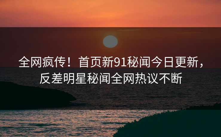 全网疯传！首页新91秘闻今日更新，反差明星秘闻全网热议不断