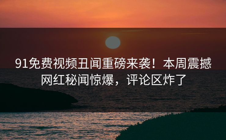 91免费视频丑闻重磅来袭！本周震撼网红秘闻惊爆，评论区炸了