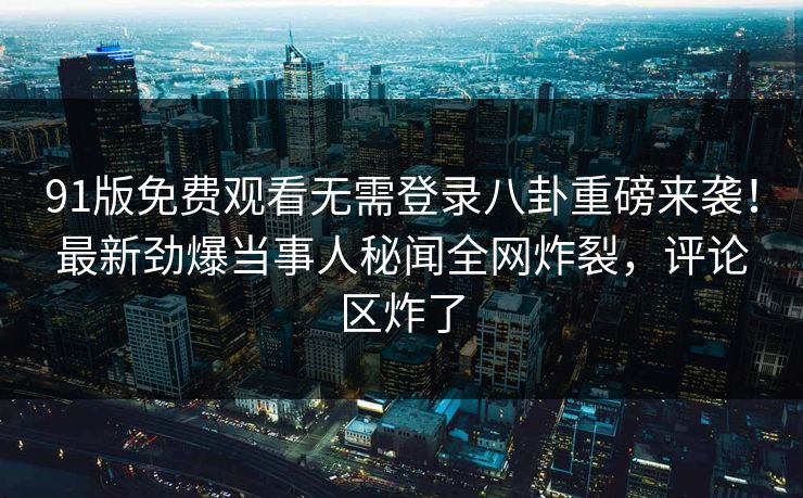 91版免费观看无需登录八卦重磅来袭！最新劲爆当事人秘闻全网炸裂，评论区炸了