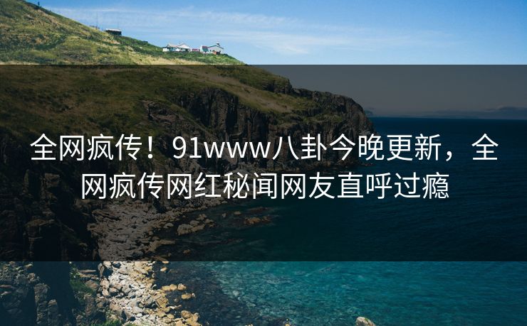 全网疯传！91www八卦今晚更新，全网疯传网红秘闻网友直呼过瘾