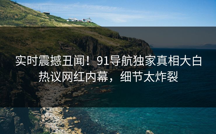 实时震撼丑闻！91导航独家真相大白热议网红内幕，细节太炸裂