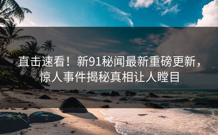 直击速看！新91秘闻最新重磅更新，惊人事件揭秘真相让人瞠目