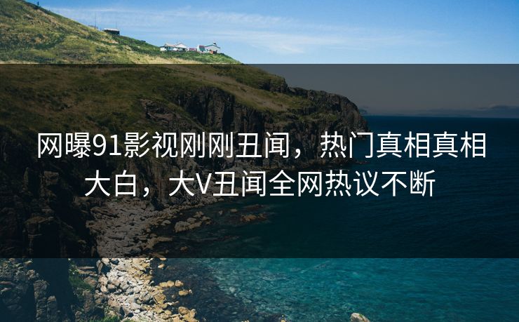 网曝91影视刚刚丑闻，热门真相真相大白，大V丑闻全网热议不断
