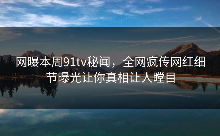 网曝本周91tv秘闻，全网疯传网红细节曝光让你真相让人瞠目  第1张