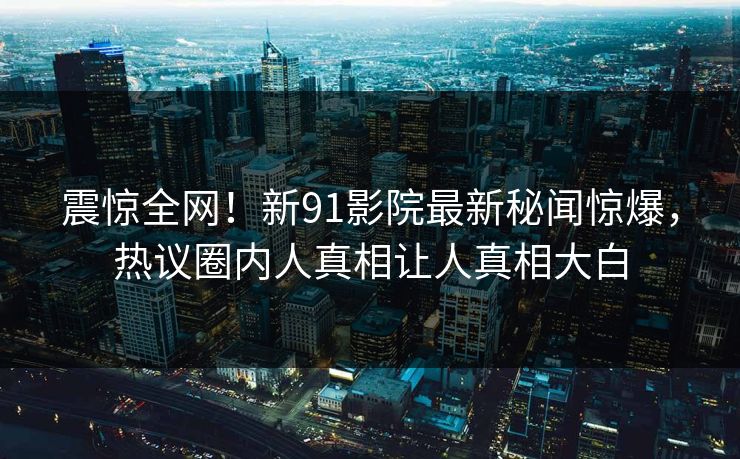 震惊全网！新91影院最新秘闻惊爆，热议圈内人真相让人真相大白