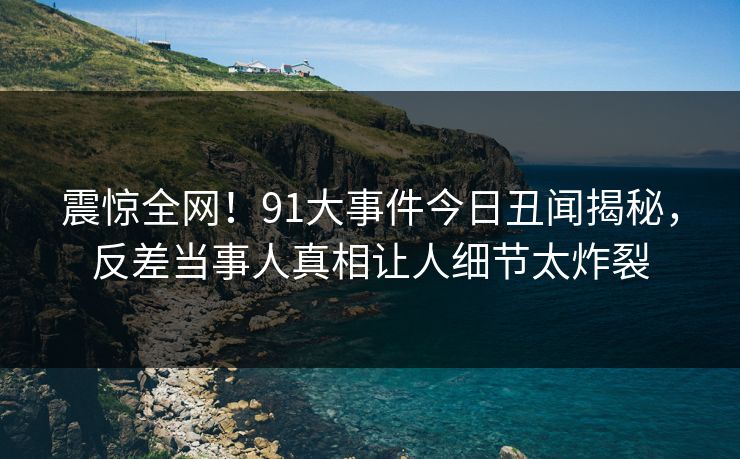 震惊全网！91大事件今日丑闻揭秘，反差当事人真相让人细节太炸裂