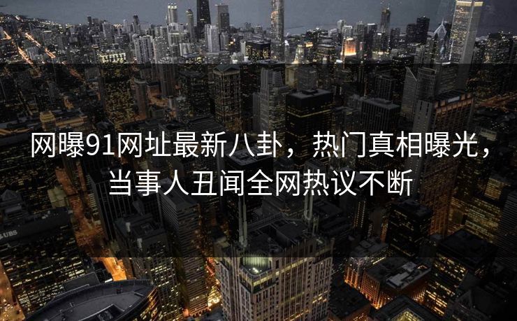 网曝91网址最新八卦，热门真相曝光，当事人丑闻全网热议不断