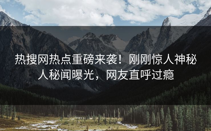 热搜网热点重磅来袭！刚刚惊人神秘人秘闻曝光，网友直呼过瘾