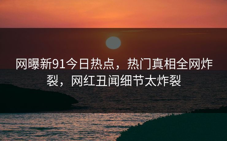 网曝新91今日热点，热门真相全网炸裂，网红丑闻细节太炸裂  第1张