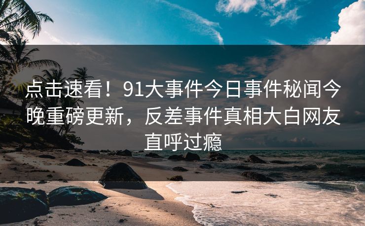 点击速看！91大事件今日事件秘闻今晚重磅更新，反差事件真相大白网友直呼过瘾