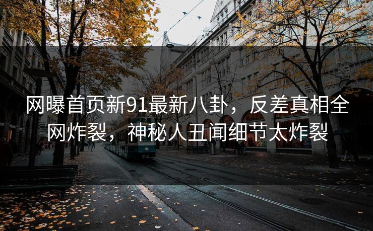 网曝首页新91最新八卦，反差真相全网炸裂，神秘人丑闻细节太炸裂