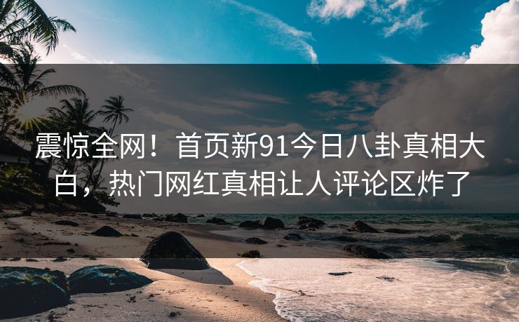 震惊全网！首页新91今日八卦真相大白，热门网红真相让人评论区炸了