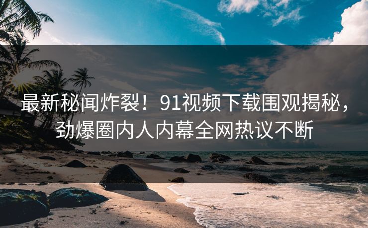 最新秘闻炸裂！91视频下载围观揭秘，劲爆圈内人内幕全网热议不断