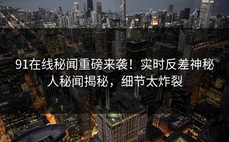 91在线秘闻重磅来袭！实时反差神秘人秘闻揭秘，细节太炸裂