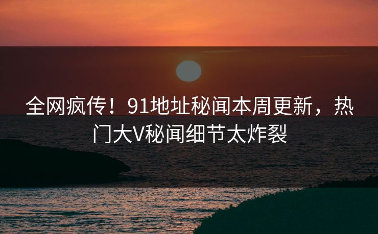 全网疯传！91地址秘闻本周更新，热门大V秘闻细节太炸裂