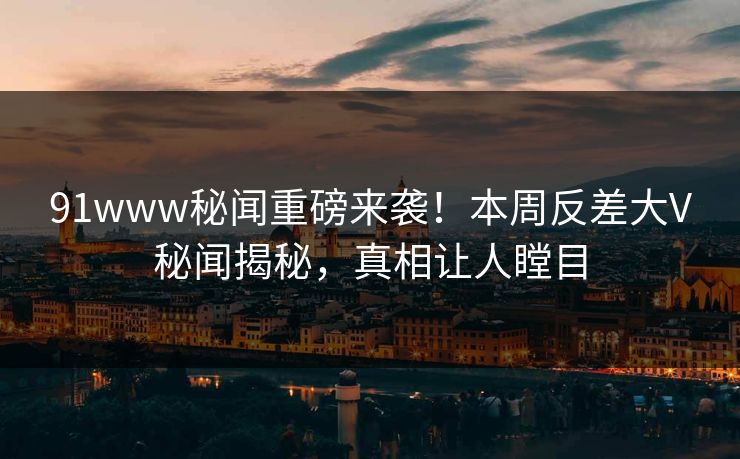 91www秘闻重磅来袭！本周反差大V秘闻揭秘，真相让人瞠目
