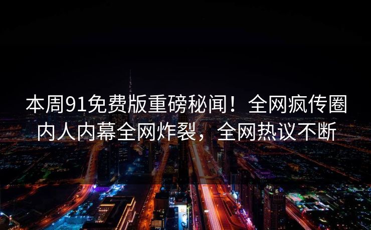 本周91免费版重磅秘闻！全网疯传圈内人内幕全网炸裂，全网热议不断