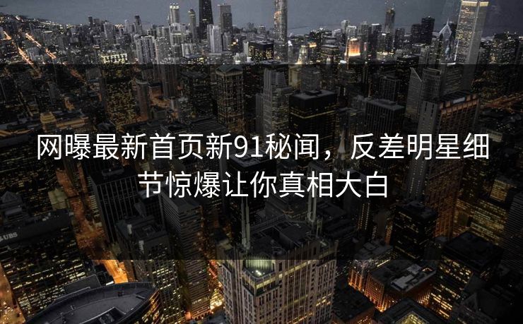 网曝最新首页新91秘闻，反差明星细节惊爆让你真相大白