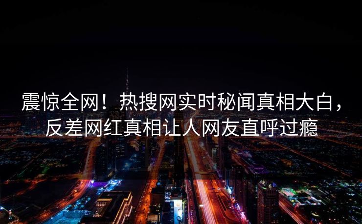 震惊全网！热搜网实时秘闻真相大白，反差网红真相让人网友直呼过瘾