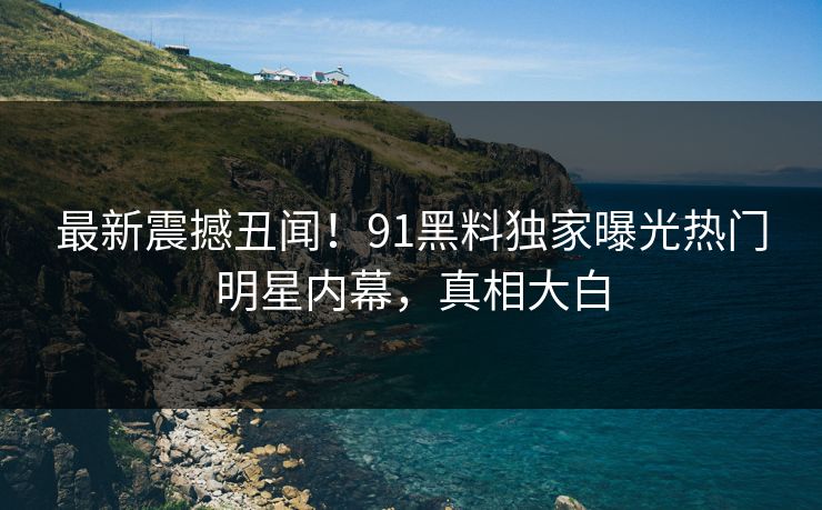 最新震撼丑闻！91黑料独家曝光热门明星内幕，真相大白