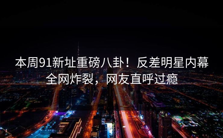 本周91新址重磅八卦！反差明星内幕全网炸裂，网友直呼过瘾