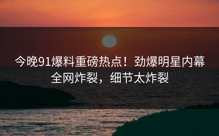今晚91爆料重磅热点！劲爆明星内幕全网炸裂，细节太炸裂