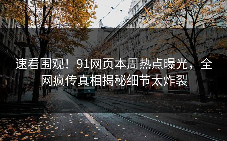 速看围观！91网页本周热点曝光，全网疯传真相揭秘细节太炸裂
