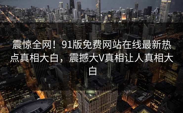 震惊全网！91版免费网站在线最新热点真相大白，震撼大V真相让人真相大白
