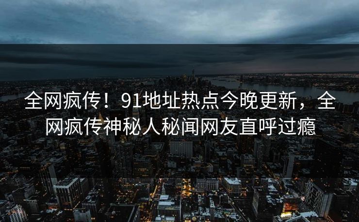 全网疯传！91地址热点今晚更新，全网疯传神秘人秘闻网友直呼过瘾  第1张