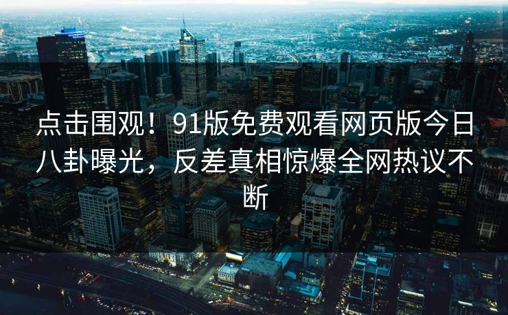 点击围观！91版免费观看网页版今日八卦曝光，反差真相惊爆全网热议不断