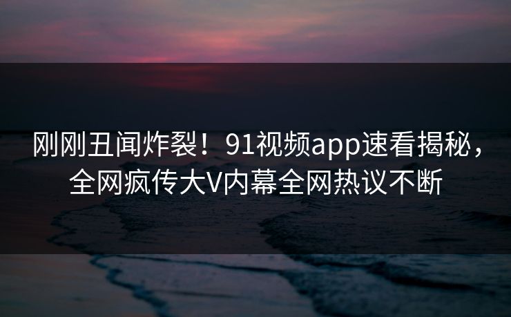 刚刚丑闻炸裂！91视频app速看揭秘，全网疯传大V内幕全网热议不断