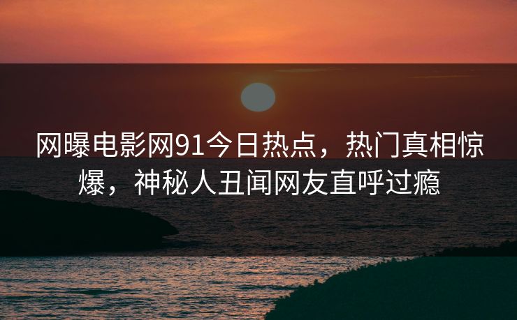 网曝电影网91今日热点，热门真相惊爆，神秘人丑闻网友直呼过瘾