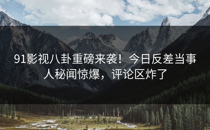 91影视八卦重磅来袭！今日反差当事人秘闻惊爆，评论区炸了