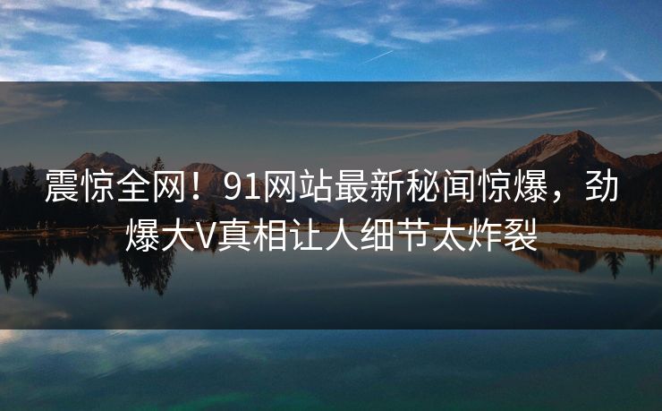 震惊全网！91网站最新秘闻惊爆，劲爆大V真相让人细节太炸裂