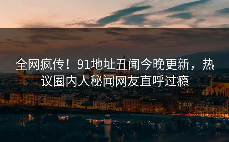 全网疯传！91地址丑闻今晚更新，热议圈内人秘闻网友直呼过瘾