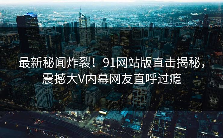 最新秘闻炸裂！91网站版直击揭秘，震撼大V内幕网友直呼过瘾