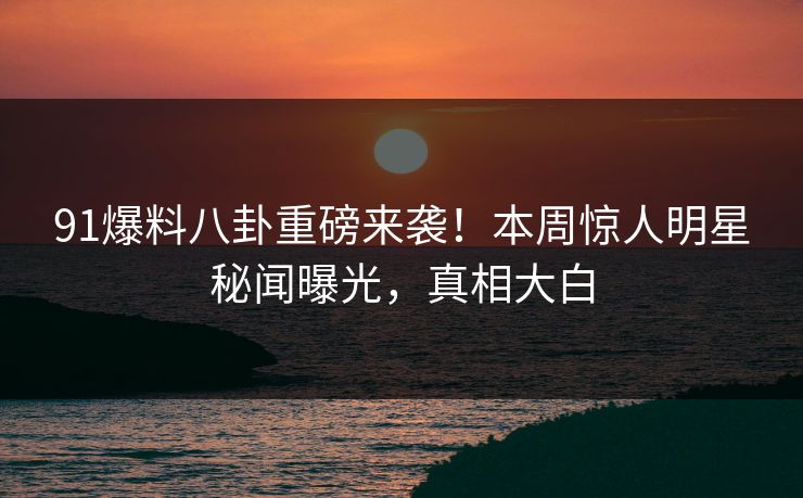 91爆料八卦重磅来袭！本周惊人明星秘闻曝光，真相大白