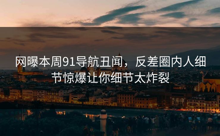 网曝本周91导航丑闻，反差圈内人细节惊爆让你细节太炸裂