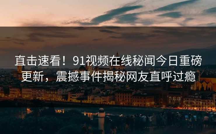 直击速看！91视频在线秘闻今日重磅更新，震撼事件揭秘网友直呼过瘾