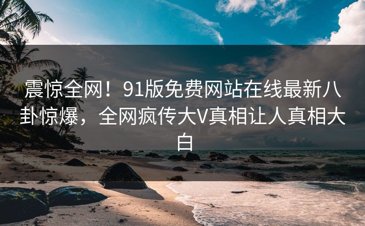 震惊全网！91版免费网站在线最新八卦惊爆，全网疯传大V真相让人真相大白