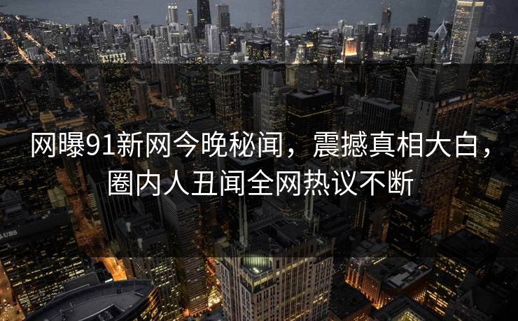 网曝91新网今晚秘闻，震撼真相大白，圈内人丑闻全网热议不断