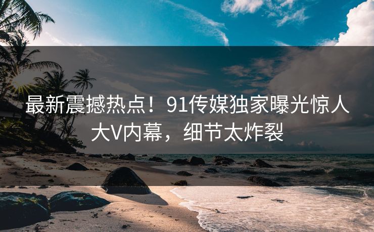最新震撼热点！91传媒独家曝光惊人大V内幕，细节太炸裂