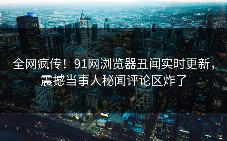 全网疯传！91网浏览器丑闻实时更新，震撼当事人秘闻评论区炸了
