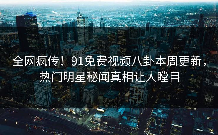 全网疯传！91免费视频八卦本周更新，热门明星秘闻真相让人瞠目