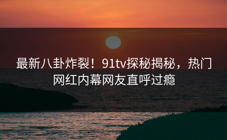 最新八卦炸裂！91tv探秘揭秘，热门网红内幕网友直呼过瘾
