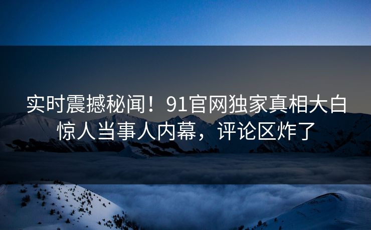 实时震撼秘闻！91官网独家真相大白惊人当事人内幕，评论区炸了