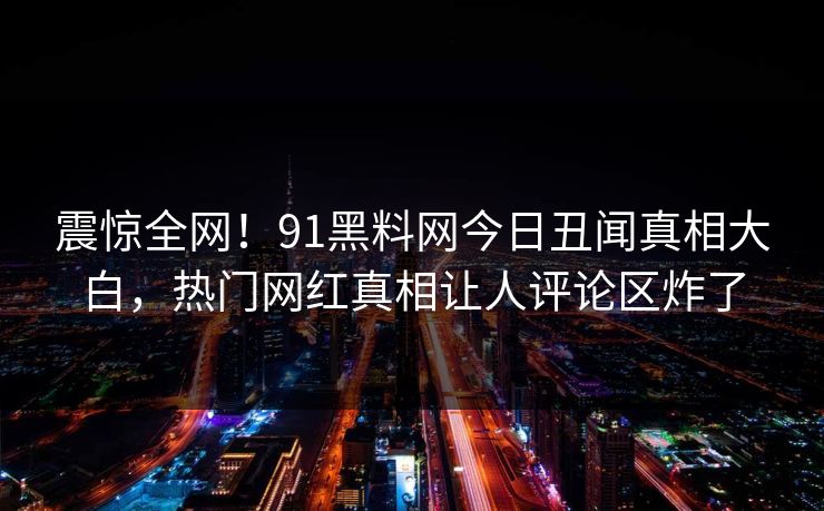震惊全网！91黑料网今日丑闻真相大白，热门网红真相让人评论区炸了
