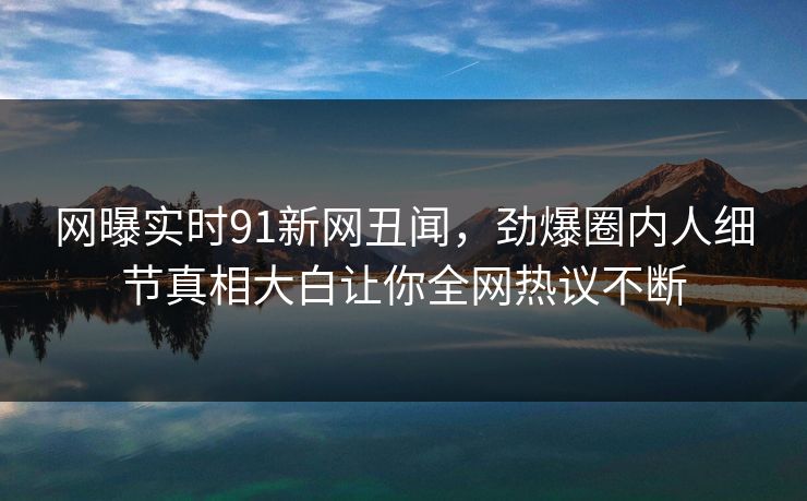 网曝实时91新网丑闻，劲爆圈内人细节真相大白让你全网热议不断