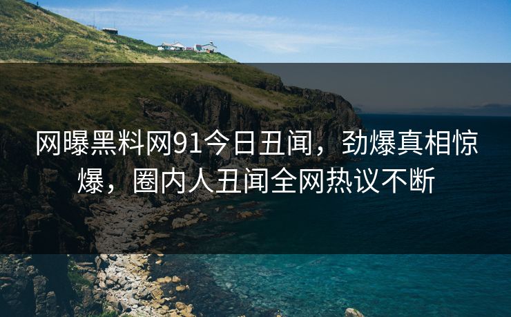 网曝黑料网91今日丑闻，劲爆真相惊爆，圈内人丑闻全网热议不断