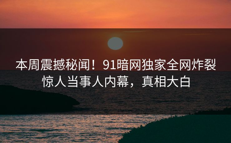 本周震撼秘闻！91暗网独家全网炸裂惊人当事人内幕，真相大白